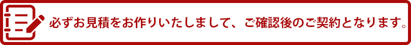 必ずお見積りをお作りいたしまして、ご確認後のご契約となります。