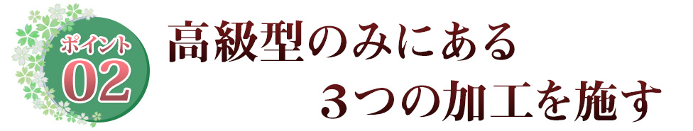 ポイント02 高級型のみにある ３つの加工を施す