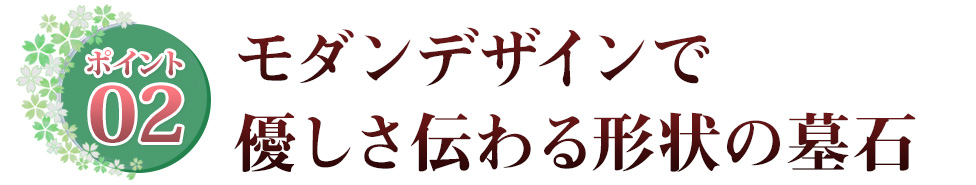 ポイント02 モダンデザインで優しさ伝わる形状の墓石