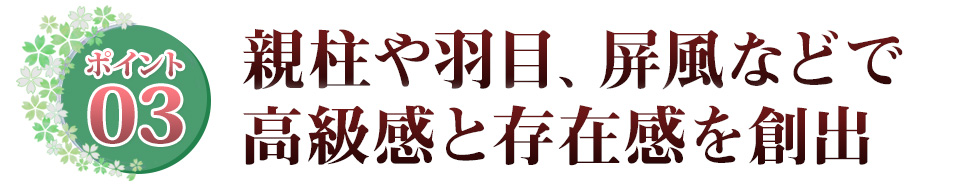 Point03 親柱や羽目、屏風などで高級感と存在感を創出