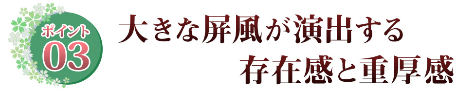 Point03 大きな屏風が演出する　存在感と重厚感