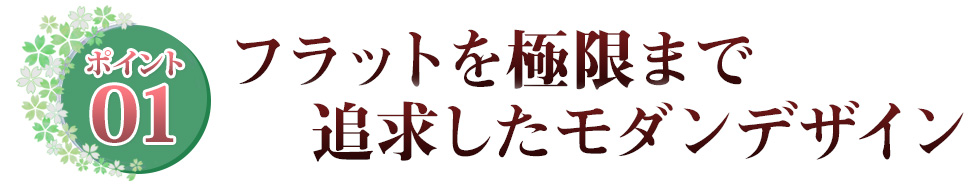 ポイント01 フラットを極限まで追求したモダンデザイン