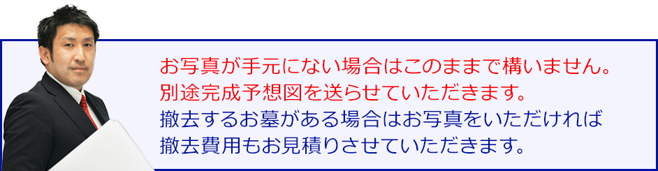 お写真が手元にない場合はこのままで構いません。別途完成予想図をを送らせていただきます。撤去するお墓がある場合はお写真をいただければ撤去費用もお見積りさせていただきます。