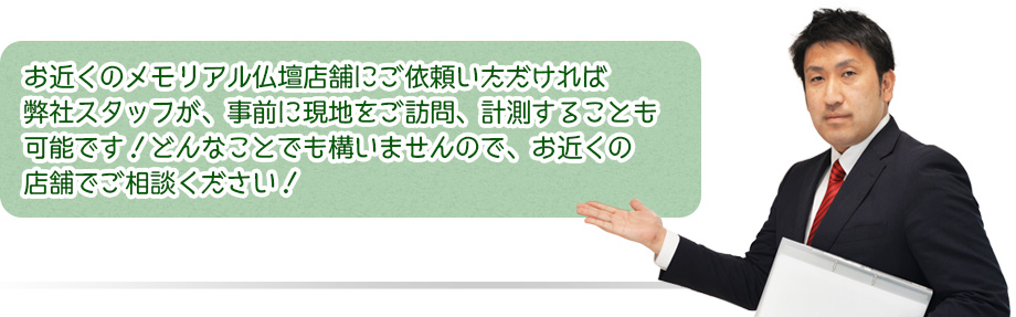 お近くのメモリアル仏壇店舗にご依頼いただければ弊社スタッフが、事前にに現地をご訪問、計測することも可能です！どんなことでも構いませんので、お近くの店舗でご相談ください！