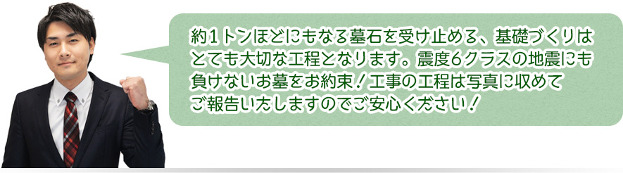 約1トンほどにもなる墓石を受け止める、基礎づくりはとても大切な工程とｎなります。震度6クラスの地震にも負けないお墓をお約束！工事の工程は写真に収めてご報告いたしますのでご安心ください！