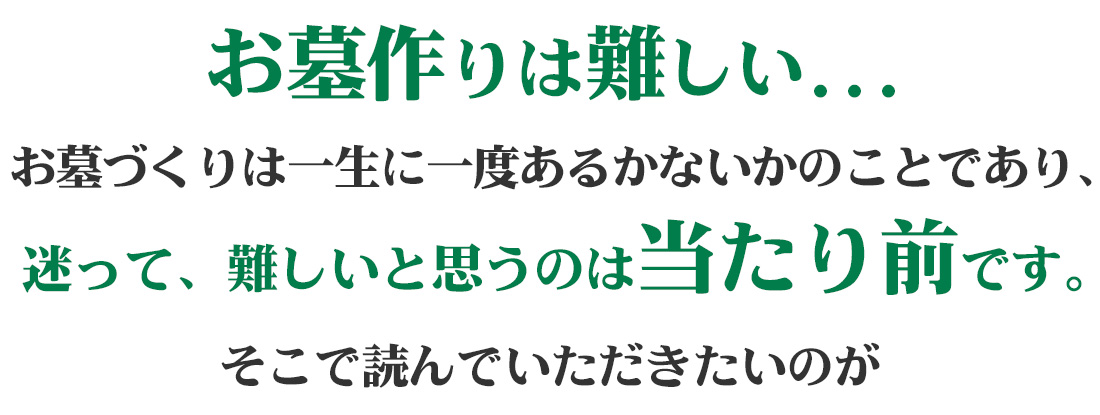 お墓作りは難しい...お墓づくりは一生に一度あるかなかのことであり、迷って、難しいと思うのは当たり前です。そこで読んでいただきたいのが