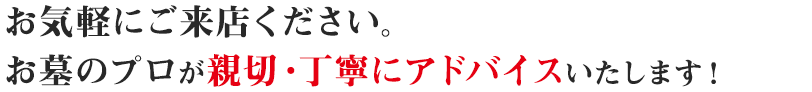 お気軽にご来店ください。お墓・仏事のプロが親切・丁寧にアドバイスいたします！