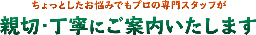 ちょっとしたお悩みでも専門のスタッフが親切・丁寧にご案内いたします