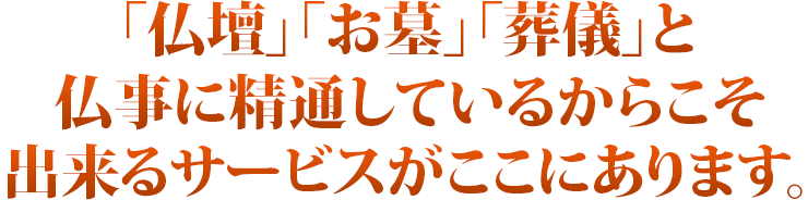 「お墓」「仏壇」「葬儀」と仏事に精通しているからこそ出来るサービスがここにあります。