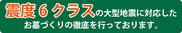 震度6クラスの大型地震に対応したお墓づくりの徹底を行っております。