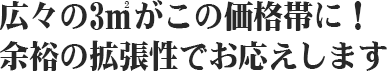 広々の3㎡がこの価格帯に！余裕の拡張性でお応えします