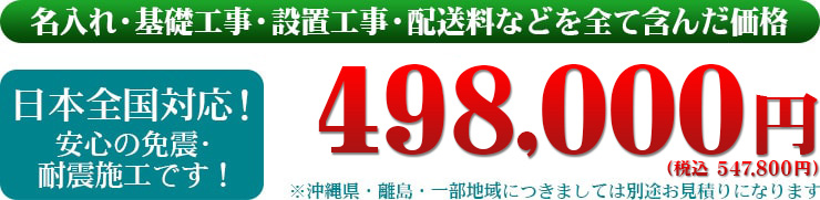 名入れ・基礎工事・設置工事・配送料などを全て含んだ価格　日本全国対応！安心の免震・耐震施工です！498,000円（税別）