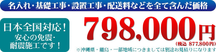 名入れ・基礎工事・設置工事・配送料などを全て含んだ価格　日本全国対応！安心の免震・耐震施工です！798,000円（税別）