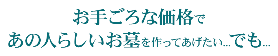 お手ごろな価格であの人らしいお墓を作ってあげたい。でも・・お墓って200万くらいするんでしょ？　何から始めるのかわからなくて不安　一生の買い物だから失敗したくない　お墓の金額は不透明でわからない