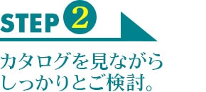 STEP2　カタログを見ながらしっかりとご検討。