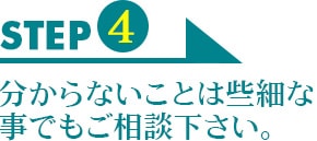 STEP4　分からないことは些細な事でもご相談下さい。