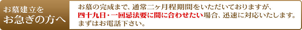 お急ぎの方へ メモリアルお墓ではお墓の完成まで約49日のお時間をいただいておりますが、四十九日法要・一回忌法要に間に合わせたい。というお声もたくさん頂いております。迅速に対応いたしますので、お急ぎの方はまずはお電話下さい。