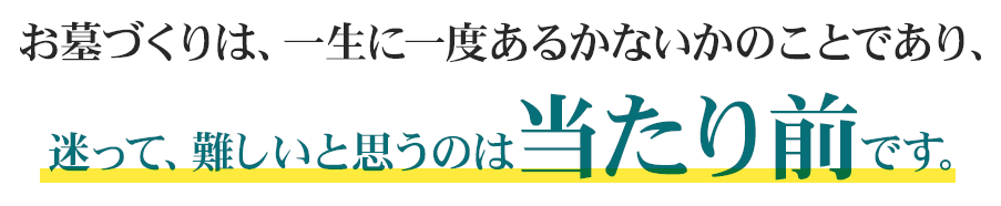 お墓づくりは、一生に一度あるかないかのことであり、迷って、難しいと思うのは当たり前です。