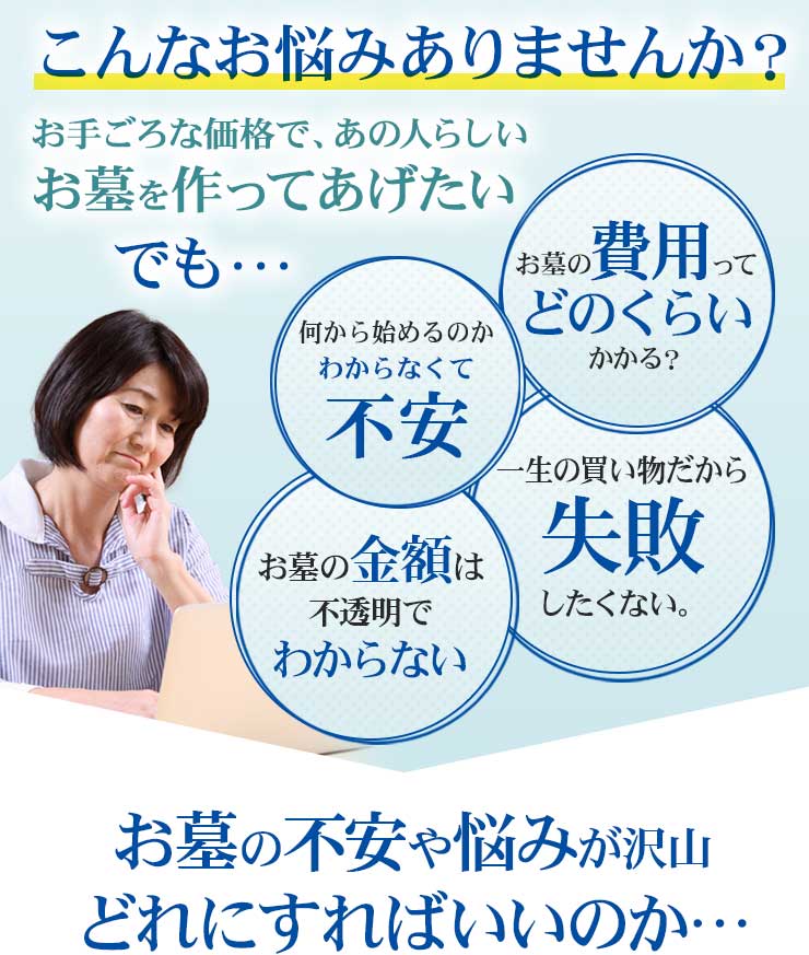 こんなお悩みありませんか？　お手頃な価格であの人らしいお墓を作ってあげたい...でも...お墓の費用ってどのくらいかかるの？　何から始めるのかわからなくて不安。　一生の買い物だから失敗したくない。　お墓の金額は不透明でわからない。お墓の不安や悩みが沢山。