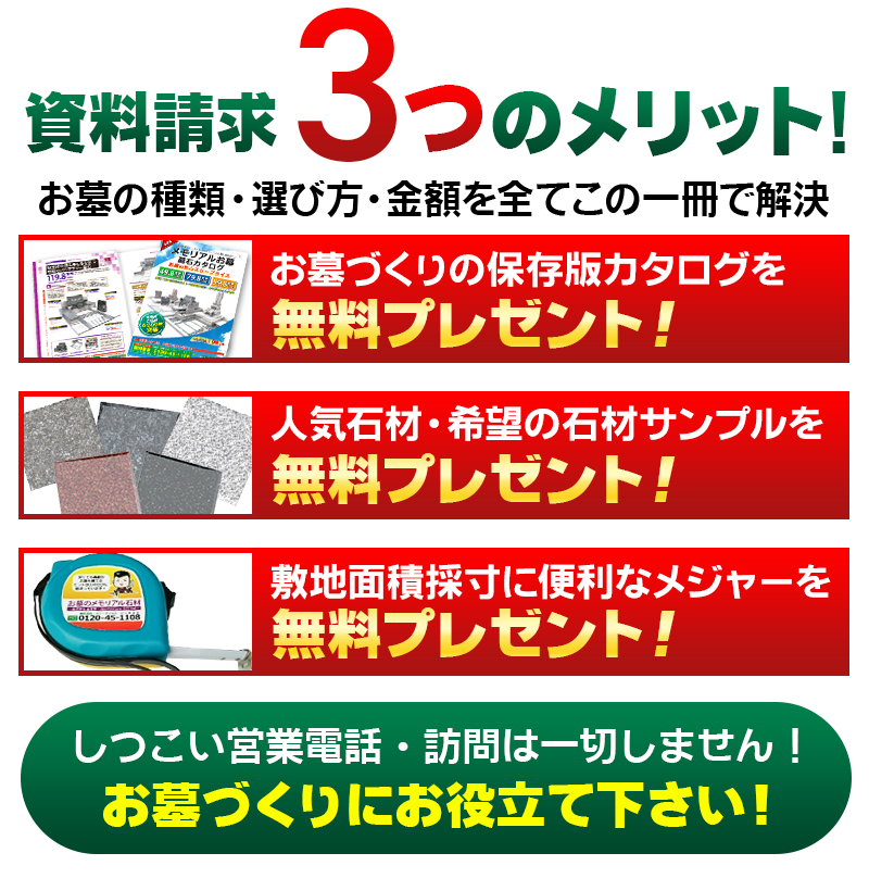 資料請求 3つのメリット!
お墓の種類・選び方・金額全てこの一冊で解決　お墓づくりの保存版カタログを無料プレゼント!　人気の高い石材サンプルを 無料プレゼント!　採寸に役立つオリジナルメジャー 無料プレゼント!しつこい営業電話・訪問は一切しません! お墓づくりにお役立て下さい!