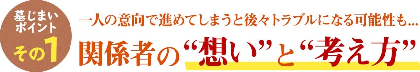 墓じまいのポイント その1　一人の意向で進めてしまうと後々トラブルになる可能性も...関係者の“想い”と“考え方”
