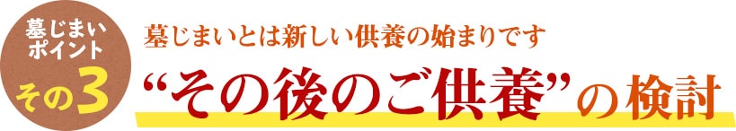 墓じまいのポイント その3　墓じまいとは新しい供養の始まりです “その後のご供養”の検討