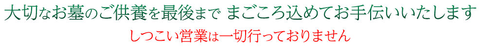 大切なお墓のご供養を最後までまごころ込めてお手伝いいたします しつこい営業は一切行っておりません