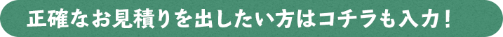 正確なお見積を出したい方はコチラも入力！