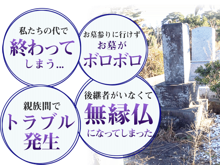 私たちの代で終わってしまう お墓参りに行けずお墓がボロボロ 親族間でトラブル発生 後継者がいなくて無縁仏になってしまった