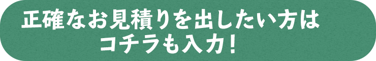 正確なお見積を出したい方はコチラも入力！
