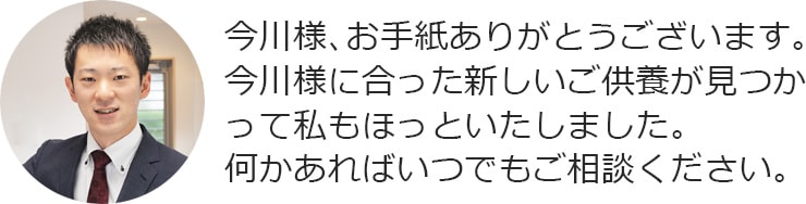 今川様、お手紙ありがとうございます。今川様に合った新しいご供養が見つかって私もほっといたしました。何かあればいつでもご相談ください。