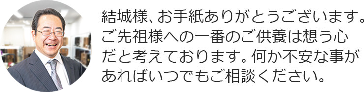 結城様、お手紙ありがとうございます。ご先祖様への一番のご供養は想う心だと考えております。何か不安な事があればいつでもご相談ください。